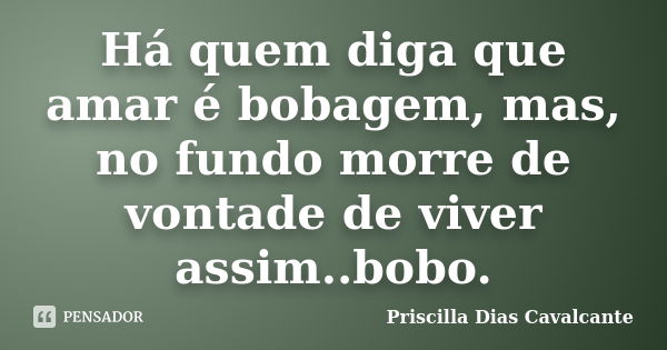 Há quem diga que amar é bobagem, mas, no fundo morre de vontade de viver assim..bobo.... Frase de Priscilla Dias Cavalcante.