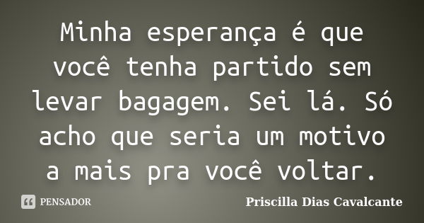 Minha esperança é que você tenha partido sem levar bagagem. Sei lá. Só acho que seria um motivo a mais pra você voltar.... Frase de Priscilla Dias Cavalcante.