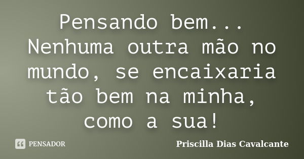 Pensando bem... Nenhuma outra mão no mundo, se encaixaria tão bem na minha, como a sua!... Frase de Priscilla Dias Cavalcante.