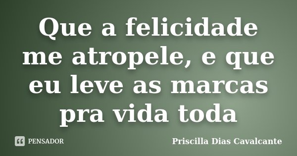 Que a felicidade me atropele, e que eu leve as marcas pra vida toda... Frase de Priscilla Dias Cavalcante.