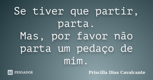 Se tiver que partir, parta. Mas, por favor não parta um pedaço de mim.... Frase de Priscilla Dias Cavalcante.