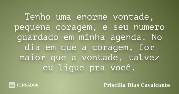 Tenho uma enorme vontade, pequena coragem, e seu numero guardado em minha agenda. No dia em que a coragem, for maior que a vontade, talvez eu ligue pra você.... Frase de Priscilla Dias Cavalcante.