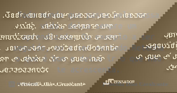 Todo mundo que passa pela nossa vida, deixa sempre um aprendizado. Ou exemplo a ser seguido, ou a ser evitado.Retenha o que é bom e deixa ir o que não te acresc... Frase de Priscilla Dias Cavalcante.