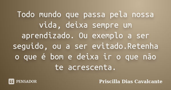 Todo mundo que passa pela nossa vida, deixa sempre um aprendizado. Ou exemplo a ser seguido, ou a ser evitado.Retenha o que é bom e deixa ir o que não te acresc... Frase de Priscilla Dias Cavalcante.