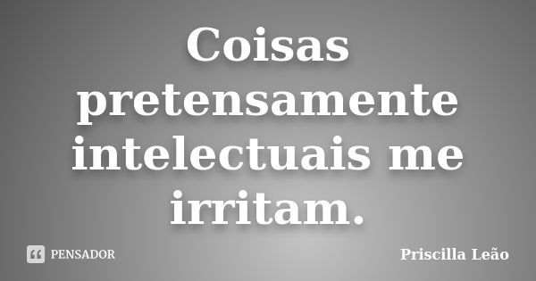 Coisas pretensamente intelectuais me irritam.... Frase de Priscilla Leão.