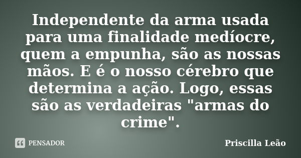 Independente da arma usada para uma finalidade medíocre, quem a empunha, são as nossas mãos. E é o nosso cérebro que determina a ação. Logo, essas são as verdad... Frase de Priscilla Leão.