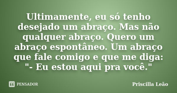 Ultimamente, eu só tenho desejado um abraço. Mas não qualquer abraço. Quero um abraço espontâneo. Um abraço que fale comigo e que me diga: "- Eu estou aqui... Frase de Priscilla Leão.