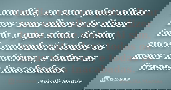 um dia, eu vou poder olhar nos seus olhos e te dizer tudo o que sinto. Ai sim, você entenderá todos os meus motivos, e todas as frases inacabadas.... Frase de Priscilla Martins.