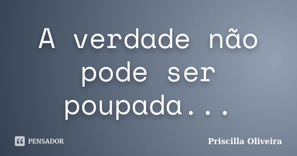 A verdade não pode ser poupada...... Frase de Priscilla Oliveira.