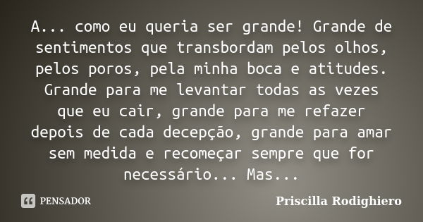 A... como eu queria ser grande! Grande de sentimentos que transbordam pelos olhos, pelos poros, pela minha boca e atitudes. Grande para me levantar todas as vez... Frase de Priscilla Rodighiero.