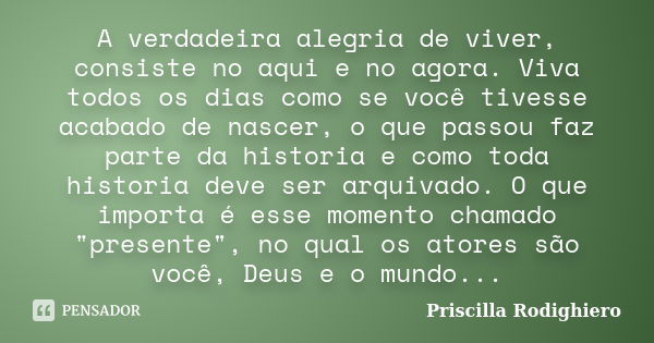 A verdadeira alegria de viver, consiste no aqui e no agora. Viva todos os dias como se você tivesse acabado de nascer, o que passou faz parte da historia e como... Frase de Priscilla Rodighiero.