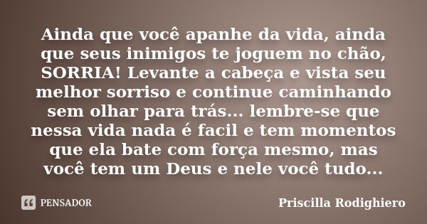 Ainda que você apanhe da vida, ainda que seus inimigos te joguem no chão, SORRIA! Levante a cabeça e vista seu melhor sorriso e continue caminhando sem olhar pa... Frase de Priscilla Rodighiero.