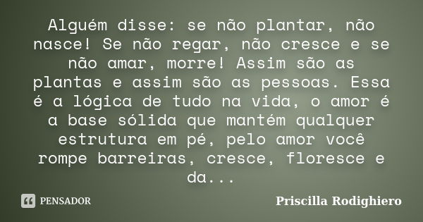 Alguém disse: se não plantar, não nasce! Se não regar, não cresce e se não amar, morre! Assim são as plantas e assim são as pessoas. Essa é a lógica de tudo na ... Frase de Priscilla Rodighiero.