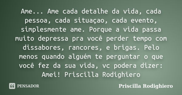 Ame... Ame cada detalhe da vida, cada pessoa, cada situaçao, cada evento, simplesmente ame. Porque a vida passa muito depressa pra você perder tempo com dissabo... Frase de Priscilla Rodighiero.