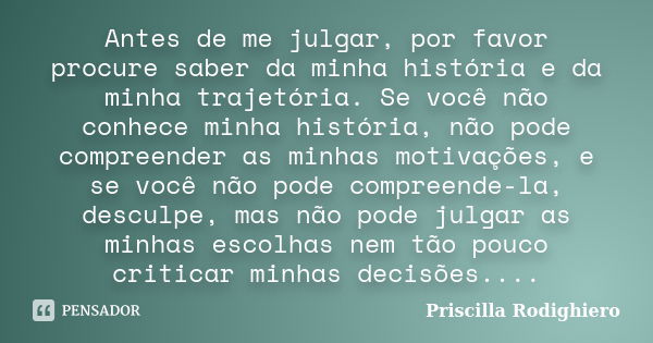 Antes de me julgar, por favor procure saber da minha história e da minha trajetória. Se você não conhece minha história, não pode compreender as minhas motivaçõ... Frase de Priscilla Rodighiero.