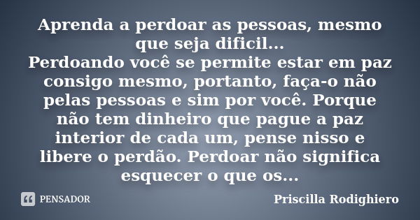 Aprenda a perdoar as pessoas, mesmo que seja dificil... Perdoando você se permite estar em paz consigo mesmo, portanto, faça-o não pelas pessoas e sim por você.... Frase de Priscilla Rodighiero.