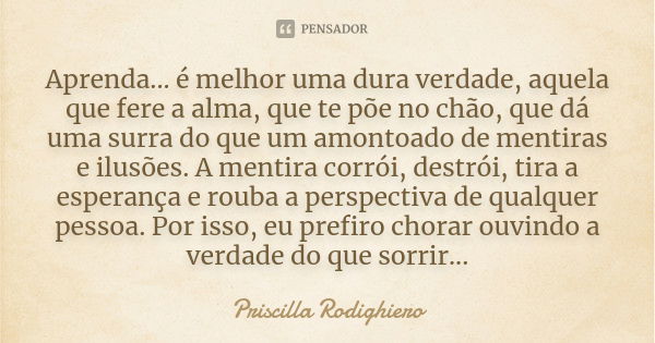 Aprenda... é melhor uma dura verdade, aquela que fere a alma, que te põe no chão, que dá uma surra do que um amontoado de mentiras e ilusões. A mentira corrói, ... Frase de Priscilla Rodighiero.