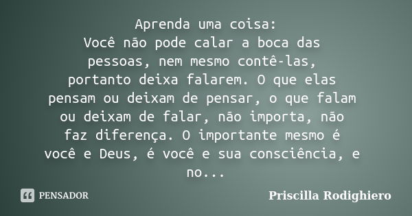 Aprenda uma coisa: Você não pode calar a boca das pessoas, nem mesmo contê-las, portanto deixa falarem. O que elas pensam ou deixam de pensar, o que falam ou de... Frase de Priscilla Rodighiero.