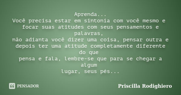 Aprenda... Você precisa estar em sintonia com você mesmo e focar suas atitudes com seus pensamentos e palavras, não adianta você dizer uma coisa, pensar outra e... Frase de Priscilla Rodighiero.