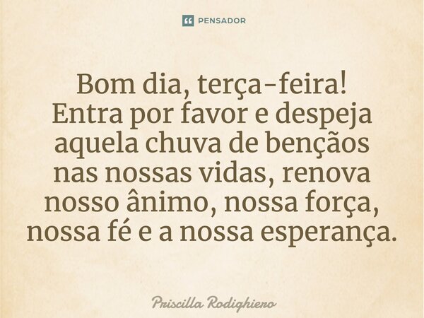 Bom dia, terça-feira! Entra por favor e despeja aquela chuva de bençãos nas nossas vidas, renova nosso ânimo, nossa força, nossa fé e a nossa esperança.... Frase de Priscilla Rodighiero.