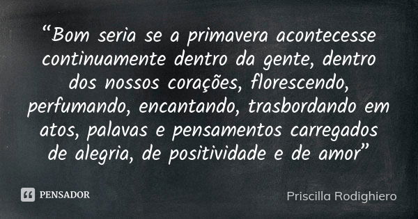 “Bom seria se a primavera acontecesse continuamente dentro da gente, dentro dos nossos corações, florescendo, perfumando, encantando, trasbordando em atos, pala... Frase de Priscilla Rodighiero.