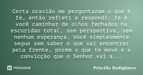 Certa ocasião me perguntaram o que é fé, então refleti e respondi: fé é você caminhar de olhos fechados na escuridao total, sem perspectiva, sem nenhum esperanç... Frase de Priscilla Rodighiero.