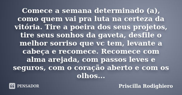 Comece a semana determinado (a), como quem vai pra luta na certeza da vitória. Tire a poeira dos seus projetos, tire seus sonhos da gaveta, desfile o melhor sor... Frase de Priscilla Rodighiero.