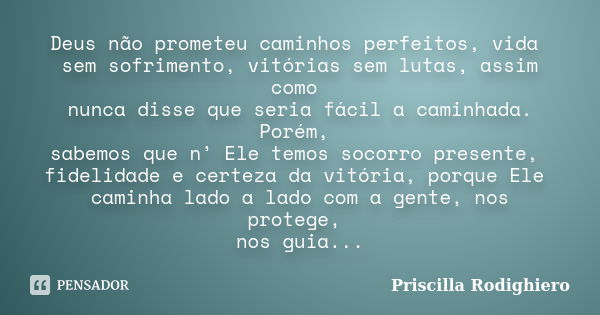 Deus não prometeu caminhos perfeitos, vida sem sofrimento, vitórias sem lutas, assim como nunca disse que seria fácil a caminhada. Porém, sabemos que n’ Ele tem... Frase de Priscilla Rodighiero.