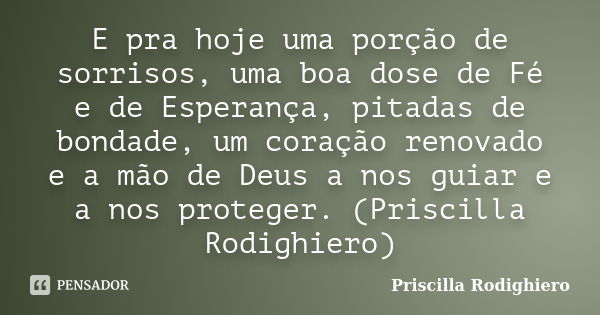 E pra hoje uma porção de sorrisos, uma boa dose de Fé e de Esperança, pitadas de bondade, um coração renovado e a mão de Deus a nos guiar e a nos proteger. (Pri... Frase de Priscilla Rodighiero.