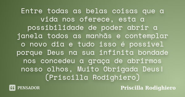 Entre todas as belas coisas que a vida nos oferece, esta a possibilidade de poder abrir a janela todos as manhãs e contemplar o novo dia e tudo isso é possivel ... Frase de Priscilla Rodighiero.