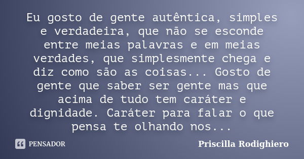 Eu gosto de gente autêntica, simples e verdadeira, que não se esconde entre meias palavras e em meias verdades, que simplesmente chega e diz como são as coisas.... Frase de Priscilla Rodighiero.