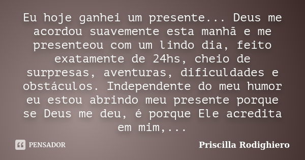 Eu hoje ganhei um presente... Deus me acordou suavemente esta manhã e me presenteou com um lindo dia, feito exatamente de 24hs, cheio de surpresas, aventuras, d... Frase de Priscilla Rodighiero.