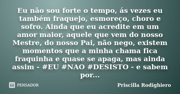 Eu não sou forte o tempo, ás vezes eu também fraquejo, esmoreço, choro e sofro. Ainda que eu acredite em um amor maior, aquele que vem do nosso Mestre, do nosso... Frase de Priscilla Rodighiero.