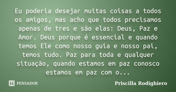 Eu poderia desejar muitas coisas a todos os amigos, mas acho que todos precisamos apenas de tres e são elas: Deus, Paz e Amor. Deus porque é essencial e quando ... Frase de Priscilla Rodighiero.