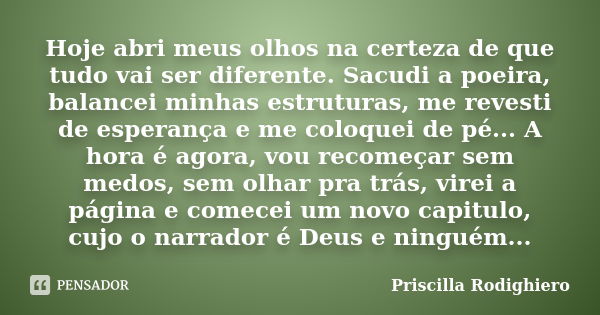 Hoje abri meus olhos na certeza de que tudo vai ser diferente. Sacudi a poeira, balancei minhas estruturas, me revesti de esperança e me coloquei de pé... A hor... Frase de Priscilla Rodighiero.