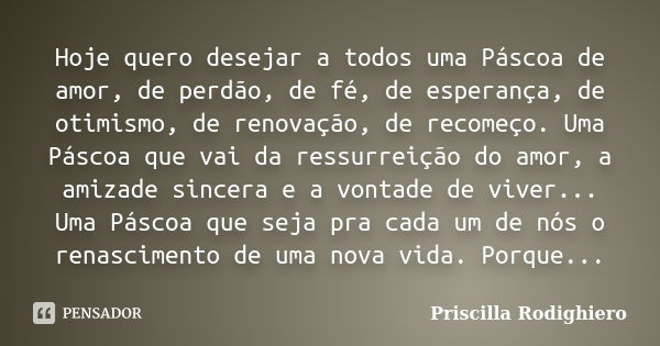 Hoje quero desejar a todos uma Páscoa de amor, de perdão, de fé, de esperança, de otimismo, de renovação, de recomeço. Uma Páscoa que vai da ressurreição do amo... Frase de Priscilla Rodighiero.