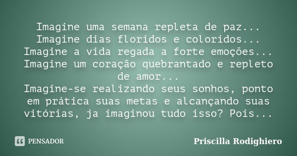 Imagine uma semana repleta de paz... Imagine dias floridos e coloridos... Imagine a vida regada a forte emoções... Imagine um coração quebrantado e repleto de a... Frase de Priscilla Rodighiero.