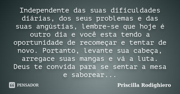 Independente das suas dificuldades diárias, dos seus problemas e das suas angústias, lembre-se que hoje é outro dia e você esta tendo a oportunidade de recomeça... Frase de Priscilla Rodighiero.