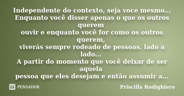 Independente do contexto, seja voce mesmo... Enquanto você disser apenas o que os outros querem ouvir e enquanto você for como os outros querem, viverás sempre ... Frase de Priscilla Rodighiero.