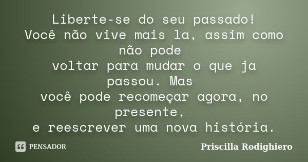 Liberte-se do seu passado! Você não vive mais la, assim como não pode voltar para mudar o que ja passou. Mas você pode recomeçar agora, no presente, e reescreve... Frase de Priscilla Rodighiero.