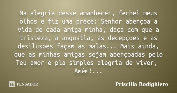 Na alegria desse amanhecer, fechei meus olhos e fiz uma prece: Senhor abençoa a vida de cada amiga minha, daça com que a tristeza, a angustia, as decepçoes e as... Frase de Priscilla Rodighiero.