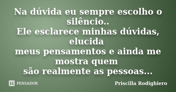 Na dúvida eu sempre escolho o silêncio.. Ele esclarece minhas dúvidas, elucida meus pensamentos e ainda me mostra quem são realmente as pessoas...... Frase de Priscilla Rodighiero.