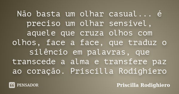 Não basta um olhar casual... é preciso um olhar sensivel, aquele que cruza olhos com olhos, face a face, que traduz o silêncio em palavras, que transcede a alma... Frase de Priscilla Rodighiero.