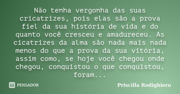 Não tenha vergonha das suas cricatrizes, pois elas são a prova fiel da sua história de vida e do quanto você cresceu e amadureceu. As cicatrizes da alma são nad... Frase de Priscilla Rodighiero.