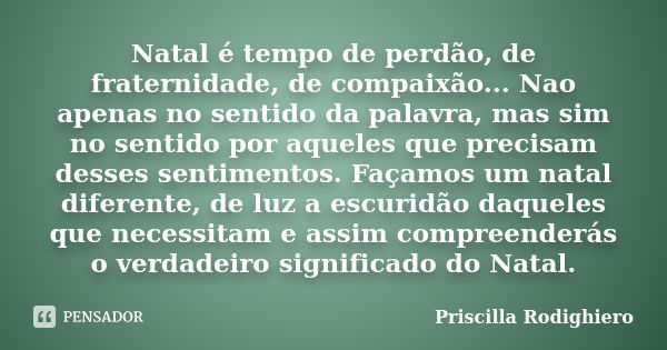 Natal é tempo de perdão, de fraternidade, de compaixão... Nao apenas no sentido da palavra, mas sim no sentido por aqueles que precisam desses sentimentos. Faça... Frase de Priscilla Rodighiero.