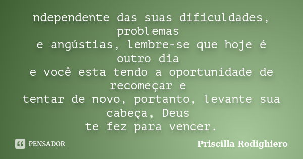 ndependente das suas dificuldades, problemas e angústias, lembre-se que hoje é outro dia e você esta tendo a oportunidade de recomeçar e tentar de novo, portant... Frase de Priscilla Rodighiero.