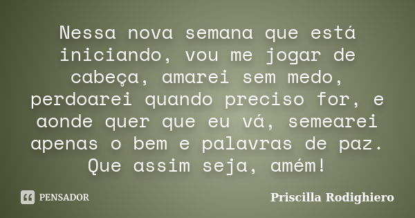 Nessa nova semana que está iniciando, vou me jogar de cabeça, amarei sem medo, perdoarei quando preciso for, e aonde quer que eu vá, semearei apenas o bem e pal... Frase de Priscilla Rodighiero.