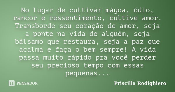 No lugar de cultivar mágoa, ódio, rancor e ressentimento, cultive amor. Transborde seu coração de amor, seja a ponte na vida de alguém, seja bálsamo que restaur... Frase de Priscilla Rodighiero.