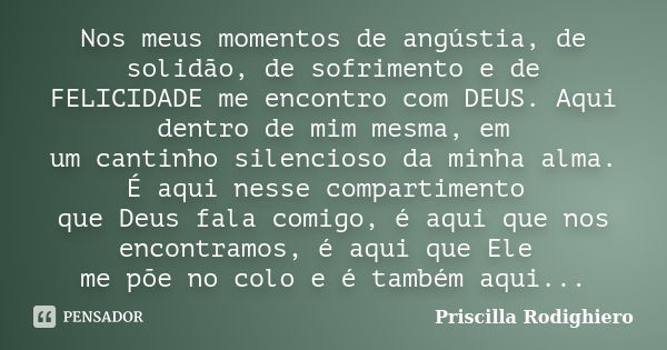 Nos meus momentos de angústia, de solidão, de sofrimento e de FELICIDADE me encontro com DEUS. Aqui dentro de mim mesma, em um cantinho silencioso da minha alma... Frase de Priscilla Rodighiero.