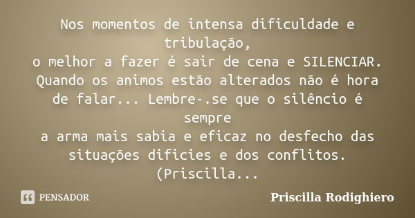 Nos momentos de intensa dificuldade e tribulação, o melhor a fazer é sair de cena e SILENCIAR. Quando os animos estão alterados não é hora de falar... Lembre-.s... Frase de Priscilla Rodighiero.